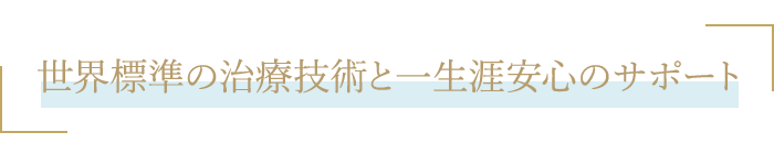 世界標準の治療技術と一生涯安心のサポート