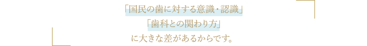 「国民の歯に対する意識・認識」「歯科との関わり方」に大きな差があるからです。