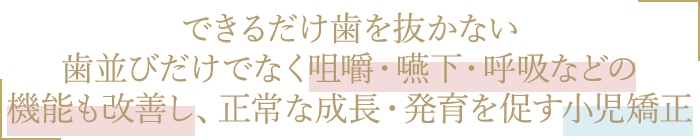 できるだけ歯を抜かない歯並びだけでなく咀嚼・嚥下・呼吸などの機能も改善し正常な成長・発育を促す小児矯正